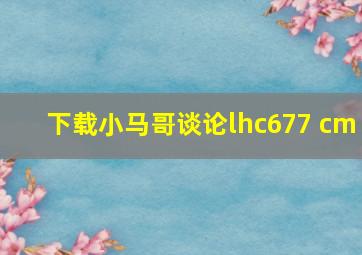 下载小马哥谈论lhc677 cm